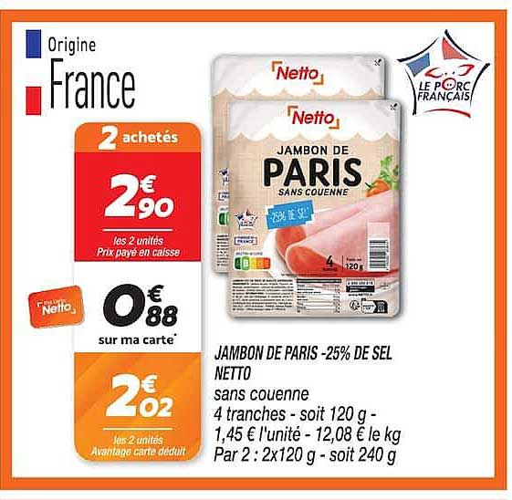 JAMBON DE PARIS -25% DE SEL NETTO sans couenne 4 tranches - soit 120 g - 1,45 € l'unité - 12,08 € le kg Par 2 : 2x120 g - soit 240 g