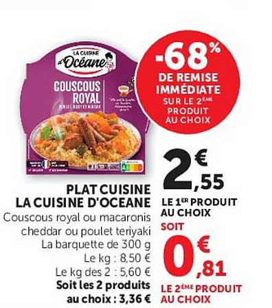 PLAT CUISINE LA CUISINE D'OCEANE Couscous royal ou macaroni cheddar ou poulet teryaki La barquette de 300 g Le kg : 8,50 € Le kg des 2 : 5,60 € Soit les 2 produits au prix de : 3,36 €