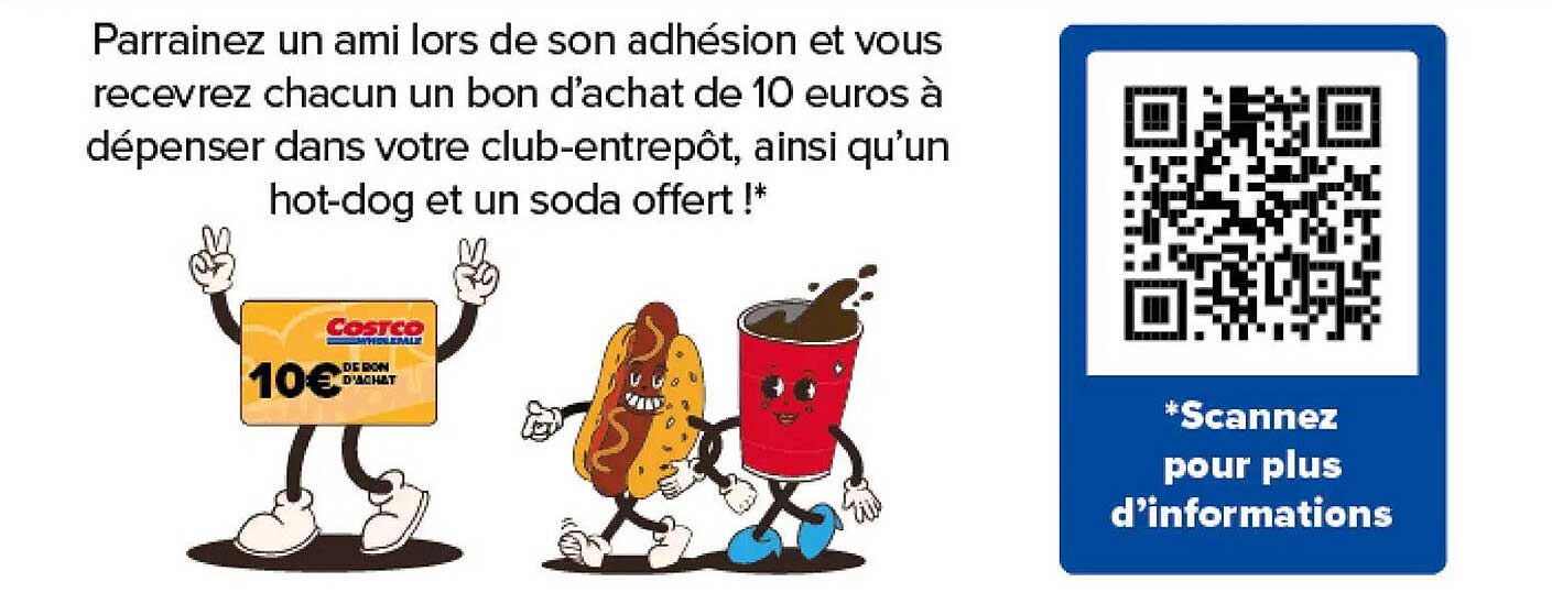 Parrainez un ami lors de son adhésion et vous recevrez chacun un bon d'achat de 10 euros à dépenser dans votre club-entrepôt, ainsi qu'un hot-dog et un soda offert !*