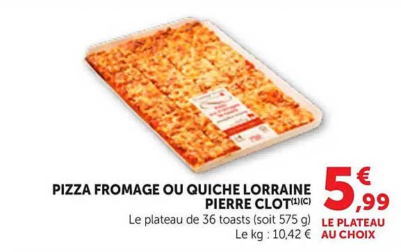 PIZZA FROMAGE OU QUICHE LORRAINE PIERRE CLOT(I)C Le plateau de 36 toasts (soit 575 g) Le kg : 10,42 € LE PLATEAU AU CHOIX