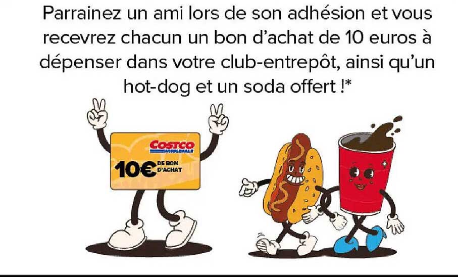 Parrainez un ami lors de son adhésion et vous recevrez chacun un bon d’achat de 10 euros à dépenser dans votre club-entrepôt, ainsi qu’un hot-dog et un soda offert !*
