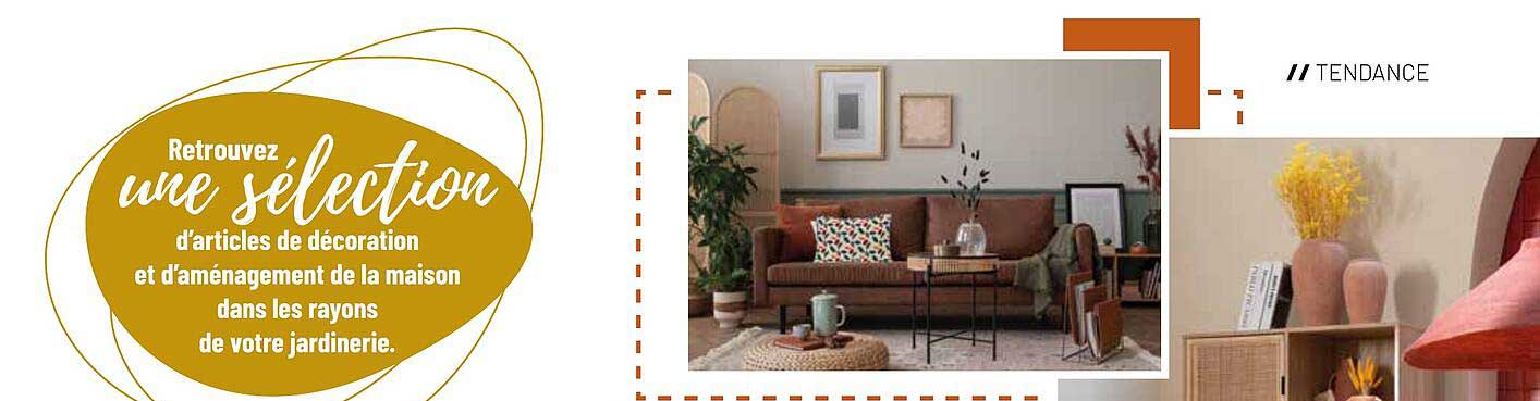 Retrouvez une sélection d'articles de décoration et d'aménagement de la maison dans les rayons de votre jardinerie.