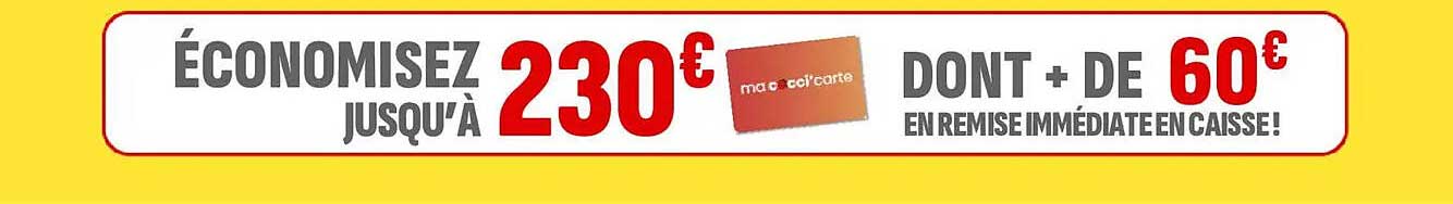 ÉCONOMISEZ JUSQU'À 230€ DONT + DE 60€ EN REMISE IMMÉDIATE EN CAISSE!