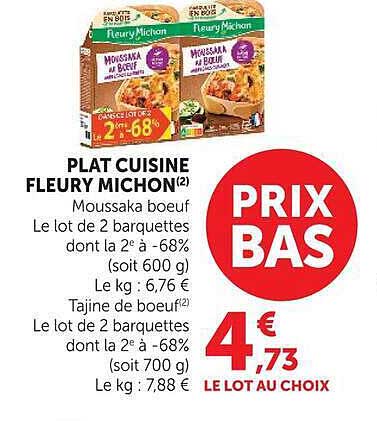 PLAT CUISINE FLEURY MICHON(2) Moussaka boeuf Le lot de 2 barquettes dont la 2e à -68% (soit 600 g) Le kg : 6,76 € Tajine de boeuf(2) Le lot de 2 barquettes dont la 2e à -68% (soit 700 g) Le kg : 7,88 € PRIX BAS 4€73 LE LOT AU CHOIX