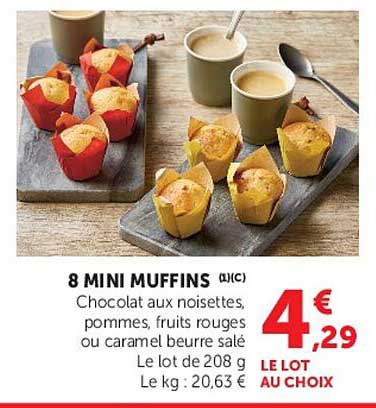 8 MINI MUFFINS (L) (C)
Chocolat aux noisettes, pommes, fruits rouges ou caramel beurre salé
Le lot de 208 g
Le kg : 20,63 €
LE LOT AU CHOIX