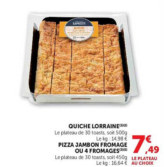 QUICHE LORRAINE(3)(LE)
Le plateau de 30 toasts, soit 500g
Le kg : 14,98 €
PIZZA JAMBON FROMAGE OU 4 FROMAGES(3)(LE)
Le plateau de 30 toasts, soit 450g
Le kg : 16,64 €
LE PLATEAU AU CHOIX