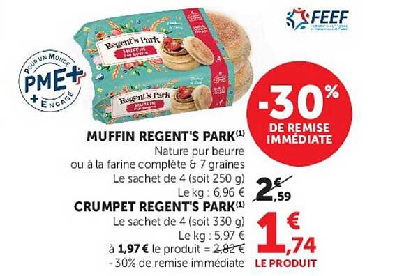 MUFFIN REGENT'S PARK(1) Nature pur beurre ou à la farine complète & 7 graines Le sachet de 4 (soit 250 g) Le kg : 6,96 € CRUMPET REGENT'S PARK(1) Le sachet de 4 (soit 330 g) Le kg : 5,97 € à 1,97€ le produit = 2,82 € -30% de remise immédiate